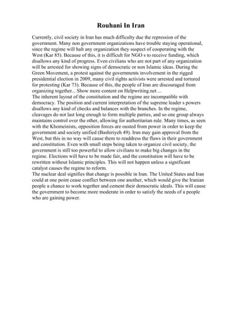 Rouhani In Iran
Currently, civil society in Iran has much difficulty due the repression of the
government. Many non government organizations have trouble staying operational,
since the regime will halt any organization they suspect of cooperating with the
West (Kar 85). Because of this, it is difficult for NGO s to receive funding, which
disallows any kind of progress. Even civilians who are not part of any organization
will be arrested for showing signs of democratic or non Islamic ideas. During the
Green Movement, a protest against the governments involvement in the rigged
presidential election in 2009, many civil rights activists were arrested and tortured
for protesting (Kar 73). Because of this, the people of Iran are discouraged from
organizing together... Show more content on Helpwriting.net ...
The inherent layout of the constitution and the regime are incompatible with
democracy. The position and current interpretation of the supreme leader s powers
disallows any kind of checks and balances with the branches. In the regime,
cleavages do not last long enough to form multiple parties, and so one group always
maintains control over the other, allowing for authoritarian rule. Many times, as seen
with the Khomeinists, opposition forces are ousted from power in order to keep the
government and society unified (Bashiriyeh 49). Iran may gain approval from the
West, but this in no way will cause them to readdress the flaws in their government
and constitution. Even with small steps being taken to organize civil society, the
government is still too powerful to allow civilians to make big changes in the
regime. Elections will have to be made fair, and the constitution will have to be
rewritten without Islamic principles. This will not happen unless a significant
catalyst causes the regime to reform.
The nuclear deal signifies that change is possible in Iran. The United States and Iran
could at one point cease conflict between one another, which would give the Iranian
people a chance to work together and cement their democratic ideals. This will cause
the government to become more moderate in order to satisfy the needs of a people
who are gaining power.
 