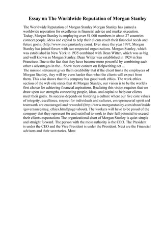 Essay on The Worldwide Reputation of Morgan Stanley
The Worldwide Reputation of Morgan Stanley Morgan Stanley has earned a
worldwide reputation for excellence in financial advice and market execution.
Today, Morgan Stanley is employing over 51,000 members in about 27 countries
connect people, ideas and capital to help their clients reach their financial needs and
future goals. (http://www.morganstanley.com). Ever since the year 1997, Morgan
Stanley has joined forces with two respected organizations. Morgan Stanley, which
was established in New York in 1935 combined with Dean Witter, which was as big
and well known as Morgan Stanley. Dean Witter was established in 1924 in San
Francisco. Due to the fact that they have become more powerful by combining each
other s advantages in the... Show more content on Helpwriting.net ...
The mission statement gives them credibility that if the client trusts the employees of
Morgan Stanley, they will try even harder than what the clients will expect from
them. This also shows that this company has good work ethics. The work ethics
section of the web site states that At Morgan Stanley, our vision is to be the world s
first choice for achieving financial aspirations. Realizing this vision requires that we
draw upon our strengths connecting people, ideas, and capital to help our clients
meet their goals. Its success depends on fostering a culture where our five core values
of integrity, excellence, respect for individuals and cultures, entrepreneurial spirit and
teamwork are encouraged and rewarded (http://www.morganstanley.com/about/inside
/governance/msg_ethics.html?page=about). The workers will have to be proud of the
company that they represent for and satisfied to work to their full potential to exceed
their clients expectations The organizational chart of Morgan Stanley is quiet simple
and straight forward. The person with the most authority is the CEO. The President
is under the CEO and the Vice President is under the President. Next are the Financial
advisors and their secretaries. Most
 