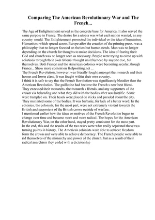 Comparing The American Revolutionary War and The
French...
The Age of Enlightenment served as the concrete base for America. It also served the
same purpose in France. The desire for a utopia was what each nation wanted, as any
country would. The Enlightenment promoted the individual or the idea of humanism.
Humanism, which spread across Europe after the creation of the printing press, was a
philosophy that no longer focused on theism but human needs. Man was no longer
depending on the church for thoughts to make decisions. The idea of fearing their
God and church was no longer seen as necessary. People were trying to come up with
solutions through their own rational thought uninfluenced by anyone else, but
themselves. Both France and the American colonies were becoming secular, though
France... Show more content on Helpwriting.net ...
The French Revolution, however, was literally fought amongst the monarch and their
homes and lower class. It was fought within their own country.
I think it is safe to say that the French Revolution was significantly bloodier than the
American Revolution. The guillotine had become the French s new best friend.
They executed their monarchs, the monarch s friends, and any supporters of the
crown via beheading and what they did with the bodies after was horrific. Some
were trampled on. Their heads were placed on sticks and paraded about the city.
They mutilated some of the bodies. It was barbaric, for lack of a better word. In the
colonies, the colonists, for the most part, were not extremely violent towards the
British and supporters of the British crown outside of warfare.
I mentioned earlier how the ideas or motives of the French Revolution began to
change over time and became more and more radical. The hopes for the American
Revolutionary War, on the other hand, stayed pretty consistent for the most part.
In the end, this and the results of the two wars were what really separated these two
turning points in history. The American colonists were able to achieve freedom
form the crown and were able to achieve democracy. The French people were able to
rid themselves of the monarchy and power of the church, but as a result of their
radical anarchism they ended with a dictatorship
 