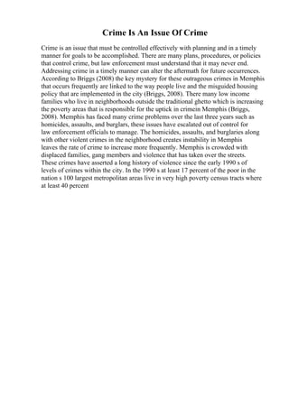 Crime Is An Issue Of Crime
Crime is an issue that must be controlled effectively with planning and in a timely
manner for goals to be accomplished. There are many plans, procedures, or policies
that control crime, but law enforcement must understand that it may never end.
Addressing crime in a timely manner can alter the aftermath for future occurrences.
According to Briggs (2008) the key mystery for these outrageous crimes in Memphis
that occurs frequently are linked to the way people live and the misguided housing
policy that are implemented in the city (Briggs, 2008). There many low income
families who live in neighborhoods outside the traditional ghetto which is increasing
the poverty areas that is responsible for the uptick in crimein Memphis (Briggs,
2008). Memphis has faced many crime problems over the last three years such as
homicides, assaults, and burglars, these issues have escalated out of control for
law enforcement officials to manage. The homicides, assaults, and burglaries along
with other violent crimes in the neighborhood creates instability in Memphis
leaves the rate of crime to increase more frequently. Memphis is crowded with
displaced families, gang members and violence that has taken over the streets.
These crimes have asserted a long history of violence since the early 1990 s of
levels of crimes within the city. In the 1990 s at least 17 percent of the poor in the
nation s 100 largest metropolitan areas live in very high poverty census tracts where
at least 40 percent
 