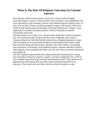 What Is The Role Of Religious Toleration In Colonial
America
Once the new world was discovered, it took over a century before England
successful began to colonize. When the first town, Jamestown, was established, more
towns sprouted up, and eventually colonies were formed along the Atlantic coast. As
time went on, these colonies could be grouped by regions. The regions of the New
world, though sharing general similarities, had major differences in religion, social
organization, economy and ethnic patterns, which set the path for colonial
sectionalism at the time.
Colonial America, as a whole, was a self governed, religiously tolerant, protestant
area. The colonies became self governed over time. Originally, most came to
America to break free from the Catholic church, but as England loosened its reigns
with the English civil war and other distractions, the people of the colonies made
their own documents and democracies. Though some were Catholic, most people
were some form of Protestant. In the different regions, religious toleration varied to
what religions were acceptable and which were not, but it was an overall concept that
most approved.
The New England region had the least religious toleration, persecuting or exiling
ones who did not share the majority s religion. Calvinism shaped all ways of life in
New England, especially the government and education system. These puritans and
pilgrims were more literate than any other region, and the government was a
theocracy. Their social elite were those who were church members, so non
 