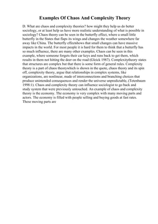 Examples Of Chaos And Complexity Theory
D. What are chaos and complexity theories? how might they help us do better
sociology, or at least help us have more realistic understanding of what is possible in
sociology? Chaos theory can be seen in the butterfly effect, where a small little
butterfly in the States that flaps its wings and changes the weather somewhere far
away like China. The butterfly effectshows that small changes can have massive
impacts in the world. For most people it is hard for them to think that a butterfly has
so much influence, there are many other examples. Chaos can be seen in this
example, where someone forgets their car keys and runs back to get them, which
results in them not hitting the deer on the road (Gleick 1987). Complexitytheory states
that structures are complex but that there is some form of general rules. Complexity
theory is a part of chaos theorywhich is shown in the quote, chaos theory and its spin
off, complexity theory, argue that relationships in complex systems, like
organizations, are nonlinear, made of interconnections and branching choices that
produce unintended consequences and render the universe unpredictable, (Tetenbaum
1998:1). Chaos and complexity theory can influence sociologist to go back and
study system that were previously untouched. An example of chaos and complexity
theory is the economy. The economy is very complex with many moving parts and
actors. The economy is filled with people selling and buying goods at fast rates.
These moving parts are
 