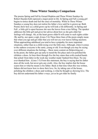 Those Winter Sundays Comparison
The poems Spring and Fall by Gerard Hopkins and Those Winter Sundays by
Robert Hayden both represent a major point in life. In Spring and Fall a young girl
begins to notice death and feel the since of mortality. While in Those Winter
Sundays a young boy does not realize his father s love until he is grown up. Both
Poems show how as a child grows up he will look a life differently. In Spring and
Fall , a little girl is upset because she sees the leaves from a tree falling. The speaker
addresses the little girl and gives her advice about how as she gets older her
feelings will change. Ah, as the heart grows older/It will come to such sights colder
/By and by, nor spare a sigh .(Lines 5 6) These three lines of the poem simply mean
that when you age and get older that you will not cry over leaves falling anymore.
When approaching adulthood you tend to have sympathy for more important
situations, rather than as a child crying over the little ones. Although, when it comes
to the sadness everyone is the same, young or old. Even though you may be crying
over different situations the feelings... Show more content on Helpwriting.net ...
In the poem, the father gets up early to mend the fire place and even polished the
children s shoes. In lines three through five the boy states then with cracked hands
that ached/ from labor in the week day weather made/ banked fires blaze. No one
ever thanked him . (Lines 3 5) From this statement, the boy is saying that his father
does all the work, but never gets any credit. Also, the boy implies that the house
scares him or what he means is his father. Back in that time when this was written,
fathers did not know how to show their love. So, by taking care of the house,
polishing the children s shoes and working, is what he thought as showing love. The
boy did not understand his father s ways, yet as he got older he finally
 