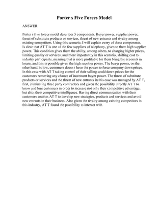 Porter s Five Forces Model
ANSWER
Porter s five forces model describes 5 components. Buyer power, supplier power,
threat of substitute products or services, threat of new entrants and rivalry among
existing competitors. Using this scenario, I will explain every of these components.
Is clear that AT T is one of the few suppliers of telephony, given to them high supplier
power. This condition gives them the ability, among others, to charging higher prices,
limiting quality or services, and more importantly in this scenario, shifting cost to
industry participants, meaning that is more profitable for them bring the accounts in
house, and this is possible given the high supplier power. The buyer power, on the
other hand, is low, customers doesn t have the power to force company down prices.
In this case with AT T taking control of their selling could down prices for the
customers removing any chance of increment buyer power. The threat of substitute
products or services and the threat of new entrants in this case was managed by AT T,
first, eliminating three party contractors and given the possibility directly AT T to
know and lure customers in order to increase not only their competitive advantage,
but also, their competitive intelligence. Having direct communication with their
customers enables AT T to develop new strategies, products and services and avoid
new entrants in their business. Also given the rivalry among existing competitors in
this industry, AT T found the possibility to interact with
 