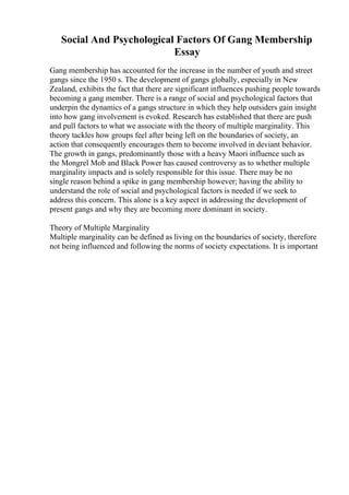 Social And Psychological Factors Of Gang Membership
Essay
Gang membership has accounted for the increase in the number of youth and street
gangs since the 1950 s. The development of gangs globally, especially in New
Zealand, exhibits the fact that there are significant influences pushing people towards
becoming a gang member. There is a range of social and psychological factors that
underpin the dynamics of a gangs structure in which they help outsiders gain insight
into how gang involvement is evoked. Research has established that there are push
and pull factors to what we associate with the theory of multiple marginality. This
theory tackles how groups feel after being left on the boundaries of society, an
action that consequently encourages them to become involved in deviant behavior.
The growth in gangs, predominantly those with a heavy Maori influence such as
the Mongrel Mob and Black Power has caused controversy as to whether multiple
marginality impacts and is solely responsible for this issue. There may be no
single reason behind a spike in gang membership however; having the ability to
understand the role of social and psychological factors is needed if we seek to
address this concern. This alone is a key aspect in addressing the development of
present gangs and why they are becoming more dominant in society.
Theory of Multiple Marginality
Multiple marginality can be defined as living on the boundaries of society, therefore
not being influenced and following the norms of society expectations. It is important
 