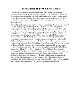 Janice Kindred In Town Gallery Analysis
Chattanooga s In Town Gallery was founded in 1974, and it is home to the
workings of local artists. Upon visiting this gallery, I was able to have the unique
advantage of conversing with one of the artists themselves, Janice Kindred. I was
able to grasp an understanding of the different medias and techniques used in the
paintings and other artworks. In addition, I was able to develop an appreciation of
the artists works.
The first piece that struck my eye was Vincent, a painting by Janice Kindred herself.
Vincent is a painting done in acrylic. It is a colorful and vivid arrangement of a
nature scene featuring trees standing upon a cliff that foray one s attention. Upon
looking at this painting, the sky fascinated me the most. It was portrayed in bright
blues, pinks, and purples. When talking to Kindred, she informed me that in her
paintings, she likes to do a layering ... Show more content on Helpwriting.net ...
Washburn founded the MMIA (Mixed Media Inspired Artists) and has been
accredited to teaching numerous mixed media classes through the Southeast. In
Radiant Earth, one sees a vivid portrayal of what seems to be an African savanna
with a rolling grassland of shrubs and trees overlooking water. This painting was one
of the most flamboyant ones I saw. It grabbed my attention with its pop of many
colors. What also stood out to me was the layering technique similar to Kindred s.
Lastly, I saw Chuck Frye s Snowy Day in the Cove. Different from the other
paintings, this was done with oil. Like Frye s other works, Snowy Day in the Cove,
focuses on realism. Frye enjoys capturing the natural harmony found within
landscapes. In this painting, one sees I a desolate cabin in a snowy atmosphere.
Snow aligns the surrounded forest and the cabin. Snowflakes glisten in the air.
Looking at this painting, I thought it was a photograph. However, I was surprised to
learn it was actually a painting. The realism of this painting fascinated
 