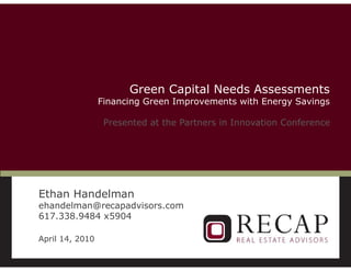 Green Capital Needs Assessments
                     Financing Green Improvements with Energy Savings

                      Presented at the Partners in Innovation Conference




    Ethan Handelman
    ehandelman@recapadvisors.com
    617.338.9484 x5904

    April 14, 2010

1
 