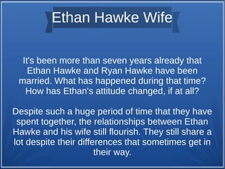 Ethan Hawke Wife
It's been more than seven years already that
Ethan Hawke and Ryan Hawke have been
married. What has happened during that time?
How has Ethan's attitude changed, if at all?
Despite such a huge period of time that they have
spent together, the relationships between Ethan
Hawke and his wife still flourish. They still share a
lot despite their differences that sometimes get in
their way.
 