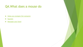 Q4.What does a mouse do
 Helps you navigate the computer
 Squeaks
 Massages your hand
 