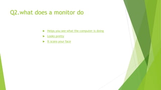 Q2.what does a monitor do
 Helps you see what the computer is doing
 Looks pretty
 It scans your face
 
