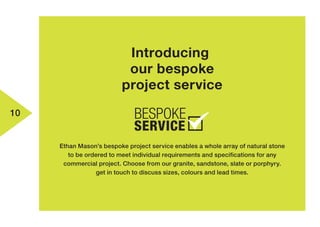 10
Introducing
our bespoke
project service
Ethan Mason’s bespoke project service enables a whole array of natural stone
to be ordered to meet individual requirements and specifications for any
commercial project. Choose from our granite, sandstone, slate or porphyry.
get in touch to discuss sizes, colours and lead times.
 