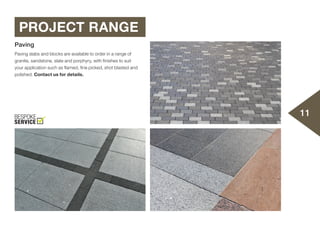11
PROJECT RANGE
Paving
Paving slabs and blocks are available to order in a range of
granite, sandstone, slate and porphyry, with finishes to suit
your application such as flamed, fine picked, shot blasted and
polished. Contact us for details.
 