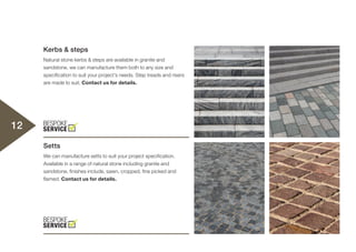 Kerbs & steps
Natural stone kerbs & steps are available in granite and
sandstone, we can manufacture them both to any size and
specification to suit your project’s needs. Step treads and risers
are made to suit. Contact us for details.
Setts
We can manufacture setts to suit your project specification.
Available in a range of natural stone including granite and
sandstone, finishes include, sawn, cropped, fine picked and
flamed. Contact us for details.
12
 