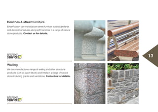 Benches & street furniture
Ethan Mason can manufacture street furniture such as bollards
and decorative features along with benches in a range of natural
stone products. Contact us for details.
Walling
We can manufacture a range of walling and other structural
products such as quoin blocks and lintels in a range of natural
stone including granite and sandstone. Contact us for details.
13
 