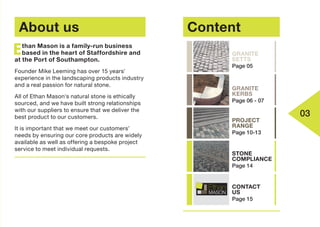About us
than Mason is a family-run business
based in the heart of Staffordshire and
at the Port of Southampton.
Founder Mike Leeming has over 15 years'
experience in the landscaping products industry
and a real passion for natural stone.
All of Ethan Mason's natural stone is ethically
sourced, and we have built strong relationships
with our suppliers to ensure that we deliver the
best product to our customers.
It is important that we meet our customers’
needs by ensuring our core products are widely
available as well as offering a bespoke project
service to meet individual requests.
E
03
Content
GRANITE
KERBS
Page 06 - 07
GRANITE
SETTS
Page 05
PROJECT
RANGE
Page 10-13
STONE
COMPLIANCE
Page 14
CONTACT
US
Page 15
 