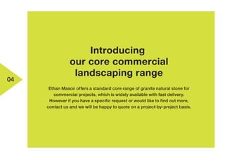 04
Introducing
our core commercial
landscaping range
Ethan Mason offers a standard core range of granite natural stone for
commercial projects, which is widely available with fast delivery.
However if you have a specific request or would like to find out more,
contact us and we will be happy to quote on a project-by-project basis.
 
