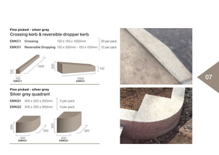 Crossing
Reversible Dropping
EMKC1
EMKD1
150 x 150 x 1000mm
150 x 300mm - 150 x 150mm
20 per pack
12 per pack
Fine picked - silver grey
Crossing kerb & reversible dropper kerb
Fine picked - silver grey
Silver grey quadrant
07
300 x 300 x 200mm
300 x 300 x 300mm
4 per pack
4 per pack
EMKQ1
EMKQ2
1000
150
150
EMKC1
1000
EMKD1
300
EMKQ1
150
300
200
300
300
EMKQ2
300
300
 
