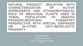 NATURAL PRODUCT ISOLATION WITH
CHARACTERIZATION OF ACTIVE
INGREDIENTS AND ETHANOBOTANICAL
ROLE OF MEDICINAL PLANTS USED IN
TRIBAL POPULATION OF MADHYA
PRADESH-MEDICINAL CHEMISTRY
PERSPECTIVE WITH SPECIAL EMPHASIS
ON IN-VITRO ANTI-NEOPLASTIC
PROPERTY
MONA KRIPLANI
Senior Research Fellow
Department of Biochemistry, AIIMS
Bhopal
 