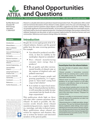 Ethanol Opportunities
  ATTRA                                     and Questions
    A Publication of ATTRA - National Sustainable Agriculture Information Service • 1-800-346-9140 • www.attra.ncat.org

By Mike Morris and                          Ethanol is a valuable alternative to petroleum-based transportation fuels. This publication offers a brief
Amanda Hill                                 and non-technical description of how ethanol is made, explains some of its uses and advantages, dis-
NCAT Energy                                 cusses several common questions about ethanol, and offers suggestions for further reading. Ethanol
Specialists                                 can provide signiﬁcant environmental beneﬁts, can be produced sustainably from renewable sources,
© 2006 NCAT                                 and lends itself to local and regional production. Emerging technologies that produce ethanol from
                                            cellulosic feedstocks are discussed, as well as economic opportunities for American farmers and rural
                                            communities. References and resource listings follow the narrative.


Contents                                    Introduction
Introduction .................... 1         Despite the recent rapid growth of the U.S.
Ethanol Basics .................. 2         ethanol industry, farmers and the general
What is Cellulosic                          public hear the same recurring questions.
Ethanol? ............................. 3    For example:
Uses and Advantages of                           • Can ethanol be produced cost-effec-
Ethanol ............................... 4
                                                   tively, or does its viability in the
Air Quality ......................... 5
                                                   marketplace depend on subsidies?
Ethanol Incentives ........ 6
                                                 • Does etha nol ma nufactur i ng                                          Photo by Warren Gretz, DOE/NREL.
The Energy Balance of
Ethanol ............................... 7
                                                   consume more energy than it
                                                   produces?
Genetic Engineering ..... 8                                                                         Sound bytes from the ethanol debate
Soil and Water                                   • Do air quality and other environ-                You hear all kinds of opinions about ethanol.
Impacts .............................. 9           mental beneﬁts of ethanol come at                For example:
Using Food Crops to                                the expense of depleted soils and                “Ethanol provides a tremendous economic
Produce Fuel .................. 10                 polluted waterways?                              boost to the U.S. economy and is a prime source
                                                                                                    of value-added income for American farmers.”
Local vs. Corporate                              • In a world of hungry people and                  (Renewable Fuels Association)
Ownership ...................... 11
                                                   growing populations, is it appro-
Conclusion ...................... 12                                                                “Ethanol moves our nation toward energy inde-
                                                   priate to “burn food”—using food                 pendence. Its use cleans America’s air and oﬀers
References ...................... 13               crops to fuel vehicles?                          consumers a cost-eﬀective choice at the pump.”
Further Resources ........ 14                                                                       (American Coalition for Ethanol)
                                                 • Is it realistic to expect local owner-
                                                                                                    “The huge ethanol subsidies given out year after
                                                   ship of ethanol production facilities,
                                                                                                    year have beneﬁted few besides corn growers and
                                                   or will ownership inevitably become              ethanol producers, who are often just diﬀerent
                                                   concentrated into the hands of a few             units of the same large company.” (Taxpayers for
                                                   large corporations?                              Common Sense)
                                                                                                    “Ethanol is actually an environmental nuisance
                                            This publication sheds light on these                   when all aspects of its production are taken into
ATTRA—National Sustainable                  and some other common questions about                   account.” (Grewell, 2003)
Agriculture Information Service
is managed by the National Cen-
                                            ethanol. As much as possible, the dis-                  “Ethanol production is a highly speculative, danger-
ter for Appropriate Technology              cussion avoids details about ethanol                    ous business. This year has witnessed ethanol plant
(NCAT) and is funded under a
grant from the United States
                                            manufacturing processes, organic chemis-                closures, explosions, tanker sinkings, and an unprec-
Department of Agriculture’s                 try, toxicology, and other technical issues.            edented rise of community activism, lawsuits, and peti-
                                                                                                    tions reﬂecting growing concerns over ethanol. New
Rural Business-Cooperative Ser-
vice. Visit the NCAT Web site
                                            Many publications about ethanol are                     ethanol facility construction is facing rising opposition
(www.ncat.org/agri.                         written for engineers and chemists; this                and spooked investors around the country.” (The Agri-
html) for more informa-
tion on our sustainable                     one is written for farmers and interested               business Examiner, 2004)
agriculture projects.                       members of the general public.
 