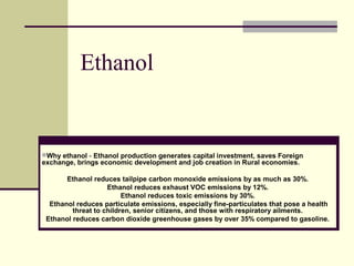 Ethanol 
Why ethanol - Ethanol production generates capital investment, saves Foreign 
exchange, brings economic development and job creation in Rural economies. 
Ethanol reduces tailpipe carbon monoxide emissions by as much as 30%. 
Ethanol reduces exhaust VOC emissions by 12%. 
Ethanol reduces toxic emissions by 30%. 
Ethanol reduces particulate emissions, especially fine-particulates that pose a health 
threat to children, senior citizens, and those with respiratory ailments. 
Ethanol reduces carbon dioxide greenhouse gases by over 35% compared to gasoline. 
 