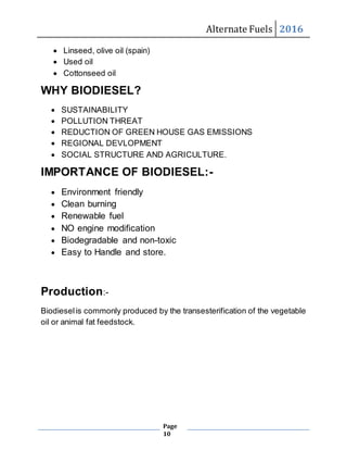 Alternate Fuels 2016
Page
10
 Linseed, olive oil (spain)
 Used oil
 Cottonseed oil
WHY BIODIESEL?
 SUSTAINABILITY
 POLLUTION THREAT
 REDUCTION OF GREEN HOUSE GAS EMISSIONS
 REGIONAL DEVLOPMENT
 SOCIAL STRUCTURE AND AGRICULTURE.
IMPORTANCE OF BIODIESEL:-
 Environment friendly
 Clean burning
 Renewable fuel
 NO engine modification
 Biodegradable and non-toxic
 Easy to Handle and store.
Production:-
Biodieselis commonly produced by the transesterification of the vegetable
oil or animal fat feedstock.
 