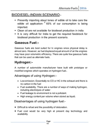 Alternate Fuels 2016
Page
12
BIODIESEL-INDIAN SCENARIO:-
 Presently importing about tones of edible oil to take care the
edible oil application- ͂͂͂͂͂͂͂͂͂ 65% of our consumption is being
imported.
 Clean oil are not available for biodiesel production in india
 It is very difficult for India to get the required feedstock for
biodiesel production in the present scenario.
Gaseous Fuel:-
Gaseous fuels are best suited for Ic engines since physical delay is
almost zero. However, as fuel displaced equal amount of air the engines
may have poor volumetric efficiency. There are quite few gaseous fuels
that can be used as alternate fuels.
Hydrogen:-
A number of automobile manufacturer have built with prototype or
modified engines which operates on hydrogen fuel..
Advantages of using Hydrogen:-
 Low emission. Essentially no CO or HC in the exhaust and there is
no carbon in the fuel
 Fuel availability. There are a number of ways of making hydrogen,
including electrolysis of water
 Fuel leakage to environment is not a pollutant.
 High energy content per volume when stored as liquid.
Disadvantages of using hydrogen fuel:-
 Difficult to refuel and the possibility of detonation.
 Fuel cost would be very high at present day technology and
availability
 