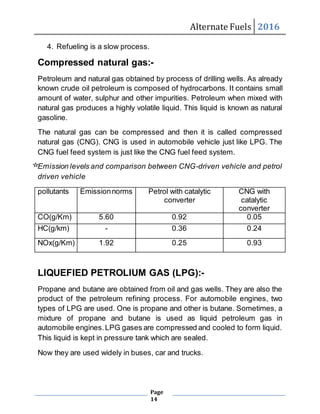 Alternate Fuels 2016
Page
14
4. Refueling is a slow process.
Compressed natural gas:-
Petroleum and natural gas obtained by process of drilling wells. As already
known crude oil petroleum is composed of hydrocarbons. It contains small
amount of water, sulphur and other impurities. Petroleum when mixed with
natural gas produces a highly volatile liquid. This liquid is known as natural
gasoline.
The natural gas can be compressed and then it is called compressed
natural gas (CNG). CNG is used in automobile vehicle just like LPG. The
CNG fuel feed system is just like the CNG fuel feed system.
Emission levels and comparison between CNG-driven vehicle and petrol
driven vehicle
pollutants Emissionnorms Petrol with catalytic
converter
CNG with
catalytic
converter
CO(g/Km) 5.60 0.92 0.05
HC(g/km) - 0.36 0.24
NOx(g/Km) 1.92 0.25 0.93
LIQUEFIED PETROLIUM GAS (LPG):-
Propane and butane are obtained from oil and gas wells. They are also the
product of the petroleum refining process. For automobile engines, two
types of LPG are used. One is propane and other is butane. Sometimes, a
mixture of propane and butane is used as liquid petroleum gas in
automobile engines.LPG gases are compressed and cooled to form liquid.
This liquid is kept in pressure tank which are sealed.
Now they are used widely in buses, car and trucks.
 