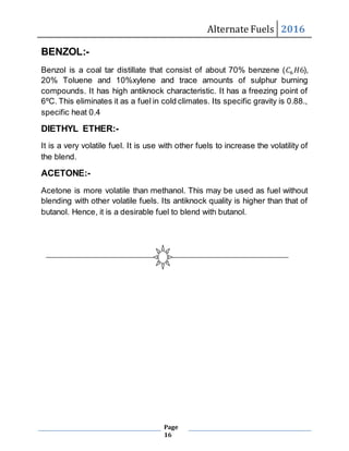 Alternate Fuels 2016
Page
16
BENZOL:-
Benzol is a coal tar distillate that consist of about 70% benzene (𝐶6 𝐻6),
20% Toluene and 10%xylene and trace amounts of sulphur burning
compounds. It has high antiknock characteristic. It has a freezing point of
6ºC. This eliminates it as a fuel in cold climates. Its specific gravity is 0.88.,
specific heat 0.4
DIETHYL ETHER:-
It is a very volatile fuel. It is use with other fuels to increase the volatility of
the blend.
ACETONE:-
Acetone is more volatile than methanol. This may be used as fuel without
blending with other volatile fuels. Its antiknock quality is higher than that of
butanol. Hence, it is a desirable fuel to blend with butanol.
 