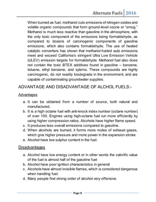 Alternate Fuels 2016
Page 8
When burned as fuel, methanol cuts emissions of nitrogen oxides and
volatile organic compounds that form ground-level ozone or “smog.”
Methanol is much less reactive than gasoline in the atmosphere, with
the only toxic component of the emissions being formaldehyde, as
compared to dozens of carcinogenic components of gasoline
emissions, which also contains formaldehyde. The use of heated
catalytic converters has shown that methanol-fueled auto emissions
meet and exceed California’s stringent Ultra Low Emission Vehicle
(ULEV) emission targets for formaldehyde. Methanol fuel also does
not contain the toxic BTEX additives found in gasoline – benzene,
toluene, ethyl benzene, and xylems. These compounds are highly
carcinogenic, do not readily biodegrade in the environment, and are
capable of contaminating groundwater supplies.
ADVANTAGE AND DISADVANTAGE OF ALCHOL FUELS:-
Advantages
a. It can be obtained from a number of source, both natural and
manufactured.
b. It is a high octane fuel with anti-knock index number (octane number)
of over 100. Engines using high-octane fuel run more efficiently by
using higher compression ratios. Alcohols have higher flame speed.
c. It produces less overall emissions compared to gasoline.
d. When alcohols are burned, it forms more moles of exhaust gases,
which give higher pressure and more power in the expansion stroke.
e. Alcohol have low sulphur content in the fuel.
Disadvantages
a. Alcohol have low energy content or in other words the calorific value
of the fuel is almost half of the gasoline fuel
b. Alcohol have poor ignition characteristics in general
c. Alcohols have almost invisible flames, which is considered dangerous
when handling fuel.
d. Many people find strong order of alcohol very offensive.
 