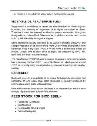 Alternate Fuels 2016
Page 9
e. There is a possibility of vapor lock in fuel delivery system.
VEGETABLE OIL AS ALTERNATE FUEL:-
Vegetable oil is considered as one of the alternative fuel for diesel engines
However, the viscosity of vegetable oil is higher compared to diesel.
Therefore it must be lowered to allow for proper atomization in engines
designed to burn dieselfuel. Otherwise, incomplete combustionand carbon
build up will ultimately damage the engine.
Some literatures classify vegetable oil as Waste Vegetable Oil (WVO) and
straight vegetable oil (SVO) or Pure Plant Oil (PPO) to distinguish it from
biodiesel. Free Fatty Acid (FFA) in WVO have a detrimental effect on
metals. Copper and its alloy, such as brass, are affected by WVO. Tin,
lead, iron, and steel are affected too.
The main form of SVO/PPO used in various countries is rapeseed oil which
has a freezing point of -10°C. Use of Sunflower oil, which gels at around
-12°C, is currently being investigated as a means of improving cold weather
starting.
BIODIESEL:-
Biodiesel refers to a vegetable oil or animal fat based diesel engine fuel
consisting of long chain alkali ester. Biodiesel is typically produced by
chemically reacting lipids with an alcohol.
More efficiently we can say that biodiesel is an alternate fuel which is eco-
friendly, highly oxidized, sulpher-free, nontoxic.
FEED STOCK FOR BIODIESEL:-
 Rapeseed (Germany)
 Sunflower oil
 Soybean Oil (USA & brazil)
 Palm oil(Malaysia)
 