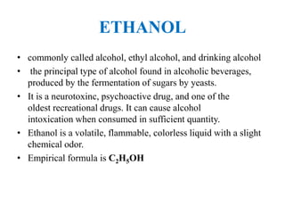 ETHANOL
• commonly called alcohol, ethyl alcohol, and drinking alcohol
• the principal type of alcohol found in alcoholic beverages,
produced by the fermentation of sugars by yeasts.
• It is a neurotoxinc, psychoactive drug, and one of the
oldest recreational drugs. It can cause alcohol
intoxication when consumed in sufficient quantity.
• Ethanol is a volatile, flammable, colorless liquid with a slight
chemical odor.
• Empirical formula is C2H5OH
 