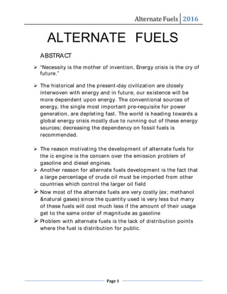 Alternate Fuels 2016
Page 1
Alternate Fuels 2016
ALTERNATE FUELS
ABSTRACT
 “Necessity is the mother of invention. Energy crisis is the cry of
future.”
 The historical and the present-day civilization are closely
interwoven with energy and in future, our existence will be
more dependent upon energy. The conventional sources of
energy, the single most important pre-requisite for power
generation, are depleting fast. The world is heading towards a
global energy crisis mostly due to running out of these energy
sources; decreasing the dependency on fossil fuels is
recommended.
 The reason motivating the development of alternate fuels for
the ic engine is the concern over the emission problem of
gasoline and diesel engines.
 Another reason for alternate fuels development is the fact that
a large percentage of crude oil must be imported from other
countries which control the larger oil field
 Now most of the alternate fuels are very costly (ex; methanol
&natural gases) since the quantity used is very less but many
of these fuels will cost much less if the amount of their usage
get to the same order of magnitude as gasoline
 Problem with alternate fuels is the lack of distribution points
where the fuel is distribution for public.
 