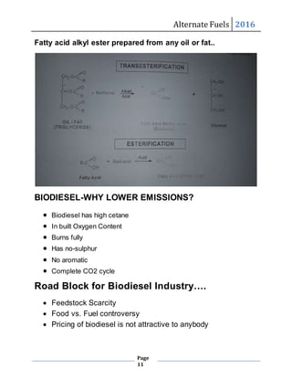Alternate Fuels 2016
Page
11
Fatty acid alkyl ester prepared from any oil or fat..
BIODIESEL-WHY LOWER EMISSIONS?
 Biodiesel has high cetane
 In built Oxygen Content
 Burns fully
 Has no-sulphur
 No aromatic
 Complete CO2 cycle
Road Block for Biodiesel Industry….
 Feedstock Scarcity
 Food vs. Fuel controversy
 Pricing of biodiesel is not attractive to anybody
 