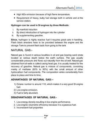 Alternate Fuels 2016
Page
13
 High NOx emission because of high flame temperature.
 Requirement of heavy, bulky fuel storage both in vehicle and at the
service station.
Hydrogen can be used in SI engines by three Methods:
i. By manifold induction
ii. By direct introduction of hydrogen into the cylinder
iii. By supplementing gasoline.
Since, hydrogen is highly reactive fuel it requires great care in handling.
Flash black arresters have to be provided between the engine and the
storage Tank to prevent flash back from going to the tank
NATURAL GAS:-
Natural gas is found in various localities in oil and gas bearing sand strata
located at various depth below the earth surface. The gas usually
considerable pressure and flows out naturally from the oil well. Natural gas
obtained from oil wells is called casing head gas. It is usually treated for the
recovery of gasoline. Natural gas is mixture of components, consisting
mainly of methane (60% to 90%) with the small amount of other
hydrocarbon fuel components. The composition varies considerably from
place to place and time to time.
ADVANTAGES OF NATURAL GAS:--
1) Octane number is around 110, which makes it a very good SI engine
fuel.
2) Low engine emission.
3) Fuel is fairly abundant.
DISADVANTAGES OF NATURAL GAS:-
1. Low energy density resulting in low engine performance.
2. Low engine volumetric efficiency because it is a gaseous fuel.
3. Inconsistent fuel properties
 