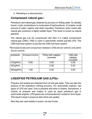 Alternate Fuels 2016
Page
14
4. Refueling is a slow process.
Compressed natural gas:-
Petroleum and natural gas obtained by process of drilling wells. As already
known crude oil petroleum is composed of hydrocarbons. It contains small
amount of water, sulphur and other impurities. Petroleum when mixed with
natural gas produces a highly volatile liquid. This liquid is known as natural
gasoline.
The natural gas can be compressed and then it is called compressed
natural gas (CNG). CNG is used in automobile vehicle just like LPG. The
CNG fuel feed system is just like the CNG fuel feed system.
Emission levels and comparison between CNG-driven vehicle and petrol
driven vehicle
pollutants Emissionnorms Petrol with catalytic
converter
CNG with
catalytic
converter
CO(g/Km) 5.60 0.92 0.05
HC(g/km) - 0.36 0.24
NOx(g/Km) 1.92 0.25 0.93
LIQUEFIED PETROLIUM GAS (LPG):-
Propane and butane are obtained from oil and gas wells. They are also the
product of the petroleum refining process. For automobile engines, two
types of LPG are used. One is propane and other is butane. Sometimes, a
mixture of propane and butane is used as liquid petroleum gas in
automobile engines.LPG gases are compressed and cooled to form liquid.
This liquid is kept in pressure tank which are sealed.
Now they are used widely in buses, car and trucks.
 