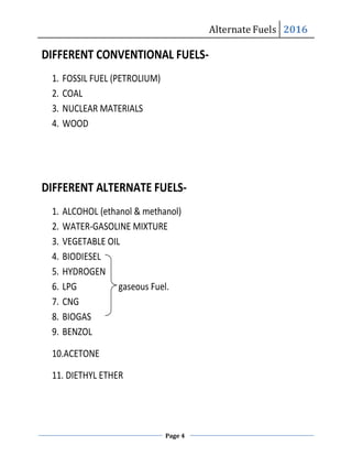 Alternate Fuels 2016
Page 4
Alternate Fuels 2016
DIFFERENT CONVENTIONAL FUELS-
1. FOSSIL FUEL (PETROLIUM)
2. COAL
3. NUCLEAR MATERIALS
4. WOOD
DIFFERENT ALTERNATE FUELS-
1. ALCOHOL (ethanol & methanol)
2. WATER-GASOLINE MIXTURE
3. VEGETABLE OIL
4. BIODIESEL
5. HYDROGEN
6. LPG gaseous Fuel.
7. CNG
8. BIOGAS
9. BENZOL
10.ACETONE
11. DIETHYL ETHER
 