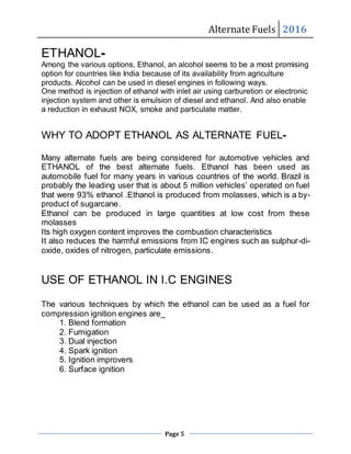 Alternate Fuels 2016
Page 5
ETHANOL-
Among the various options, Ethanol, an alcohol seems to be a most promising
option for countries like India because of its availability from agriculture
products. Alcohol can be used in diesel engines in following ways.
One method is injection of ethanol with inlet air using carburetion or electronic
injection system and other is emulsion of diesel and ethanol. And also enable
a reduction in exhaust NOX, smoke and particulate matter.
WHY TO ADOPT ETHANOL AS ALTERNATE FUEL-
Many alternate fuels are being considered for automotive vehicles and
ETHANOL of the best alternate fuels. Ethanol has been used as
automobile fuel for many years in various countries of the world. Brazil is
probably the leading user that is about 5 million vehicles’ operated on fuel
that were 93% ethanol .Ethanol is produced from molasses, which is a by-
product of sugarcane.
Ethanol can be produced in large quantities at low cost from these
molasses
Its high oxygen content improves the combustion characteristics
It also reduces the harmful emissions from IC engines such as sulphur-di-
oxide, oxides of nitrogen, particulate emissions.
USE OF ETHANOL IN I.C ENGINES
The various techniques by which the ethanol can be used as a fuel for
compression ignition engines are_
1. Blend formation
2. Fumigation
3. Dual injection
4. Spark ignition
5. Ignition improvers
6. Surface ignition
 