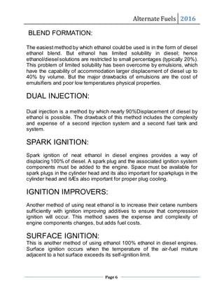 Alternate Fuels 2016
Page 6
BLEND FORMATION:
The easiest method by which ethanol could be used is in the form of diesel
ethanol blend. But ethanol has limited solubility in diesel; hence
ethanol/dieselsolutions are restricted to small percentages (typically 20%).
This problem of limited solubility has been overcome by emulsions, which
have the capability of accommodation larger displacement of diesel up to
40% by volume. But the major drawbacks of emulsions are the cost of
emulsifiers and poor low temperatures physical properties.
DUAL INJECTION:
Dual injection is a method by which nearly 90%Displacement of diesel by
ethanol is possible. The drawback of this method includes the complexity
and expense of a second injection system and a second fuel tank and
system.
SPARK IGNITION:
Spark ignition of neat ethanol in diesel engines provides a way of
displacing 100% of diesel. A spark plug and the associated ignition system
components must be added to the engine. Space must be available for
spark plugs in the cylinder head and its also important for sparkplugs in the
cylinder head and itÆs also important for proper plug cooling.
IGNITION IMPROVERS:
Another method of using neat ethanol is to increase their cetane numbers
sufficiently with ignition improving additives to ensure that compression
ignition will occur. This method saves the expense and complexity of
engine components changes, but adds fuel costs.
SURFACE IGNITION:
This is another method of using ethanol 100% ethanol in diesel engines.
Surface ignition occurs when the temperature of the air-fuel mixture
adjacent to a hot surface exceeds its self-ignition limit.
 
