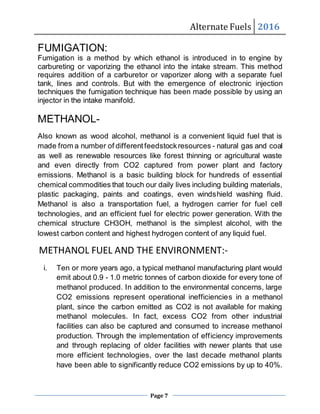 Alternate Fuels 2016
Page 7
FUMIGATION:
Fumigation is a method by which ethanol is introduced in to engine by
carbureting or vaporizing the ethanol into the intake stream. This method
requires addition of a carburetor or vaporizer along with a separate fuel
tank, lines and controls. But with the emergence of electronic injection
techniques the fumigation technique has been made possible by using an
injector in the intake manifold.
METHANOL-
Also known as wood alcohol, methanol is a convenient liquid fuel that is
made from a number of differentfeedstockresources - natural gas and coal
as well as renewable resources like forest thinning or agricultural waste
and even directly from CO2 captured from power plant and factory
emissions. Methanol is a basic building block for hundreds of essential
chemical commodities that touch our daily lives including building materials,
plastic packaging, paints and coatings, even windshield washing fluid.
Methanol is also a transportation fuel, a hydrogen carrier for fuel cell
technologies, and an efficient fuel for electric power generation. With the
chemical structure CH3OH, methanol is the simplest alcohol, with the
lowest carbon content and highest hydrogen content of any liquid fuel.
METHANOL FUEL AND THE ENVIRONMENT:-
i. Ten or more years ago, a typical methanol manufacturing plant would
emit about 0.9 - 1.0 metric tonnes of carbon dioxide for every tone of
methanol produced. In addition to the environmental concerns, large
CO2 emissions represent operational inefficiencies in a methanol
plant, since the carbon emitted as CO2 is not available for making
methanol molecules. In fact, excess CO2 from other industrial
facilities can also be captured and consumed to increase methanol
production. Through the implementation of efficiency improvements
and through replacing of older facilities with newer plants that use
more efficient technologies, over the last decade methanol plants
have been able to significantly reduce CO2 emissions by up to 40%.
 