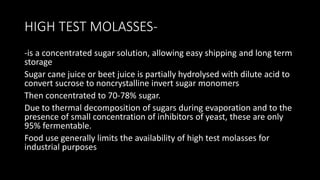 HIGH TEST MOLASSES-
-is a concentrated sugar solution, allowing easy shipping and long term
storage
Sugar cane juice or beet juice is partially hydrolysed with dilute acid to
convert sucrose to noncrystalline invert sugar monomers
Then concentrated to 70-78% sugar.
Due to thermal decomposition of sugars during evaporation and to the
presence of small concentration of inhibitors of yeast, these are only
95% fermentable.
Food use generally limits the availability of high test molasses for
industrial purposes
 