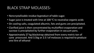 BLACK STRAP MOLASSES-
• Noncrystallizable residue byproduct of table sugar.
• Sugar juice is treated with lime at 100 ℃ to neutralise organic acids
• On cooling salts, coagulated albumin, fats and gums are precipitated.
• Clarified juice is then concentrated by multieffect evaporation and
sucrose is precipitated by further evaporation in vacuum pans.
• Approximately 27 kg blackstrap obtained from every metric ton of
cane processed. And 3.5kg or 2.5 l of molasses is required to produce
one litre of ethanol
 