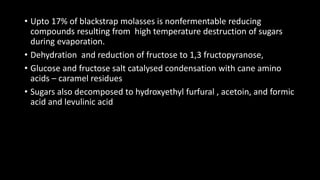 • Upto 17% of blackstrap molasses is nonfermentable reducing
compounds resulting from high temperature destruction of sugars
during evaporation.
• Dehydration and reduction of fructose to 1,3 fructopyranose,
• Glucose and fructose salt catalysed condensation with cane amino
acids – caramel residues
• Sugars also decomposed to hydroxyethyl furfural , acetoin, and formic
acid and levulinic acid
 