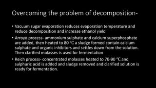 Overcoming the problem of decomposition-
• Vacuum sugar evaporation reduces evaporation temperature and
reduce decomposition and increase ethanol yield
• Arroyo process- ammonium sulphate and calcium superphosphate
are added, then heated to 80 ℃ a sludge formed contain calcium
sulphate and organic inhibitors and settles down from the solution.
Then clarified molasses is used for fermentation
• Reich process- concentrated molasses heated to 70-90 ℃ and
sulphuric acid is added and sludge removed and clarified solution is
ready for fermentation.
 
