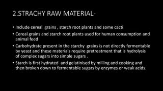2.STRACHY RAW MATERIAL-
• Include cereal grains , starch root plants and some cacti
• Cereal grains and starch root plants used for human consumption and
animal feed
• Carbohydrate present in the starchy grains is not directly fermentable
by yeast and these materials require pretreatment that is hydrolysis
of complex sugars into simple sugars .
• Starch is first hydrated and gelatinised by milling and cooking and
then broken down to fermentable sugars by enzymes or weak acids.
 