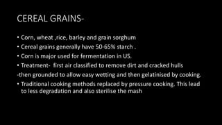 CEREAL GRAINS-
• Corn, wheat ,rice, barley and grain sorghum
• Cereal grains generally have 50-65% starch .
• Corn is major used for fermentation in US.
• Treatment- first air classified to remove dirt and cracked hulls
-then grounded to allow easy wetting and then gelatinised by cooking.
• Traditional cooking methods replaced by pressure cooking. This lead
to less degradation and also sterilise the mash
 