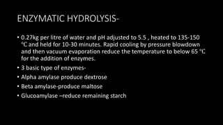 ENZYMATIC HYDROLYSIS-
• 0.27kg per litre of water and pH adjusted to 5.5 , heated to 135-150
℃ and held for 10-30 minutes. Rapid cooling by pressure blowdown
and then vacuum evaporation reduce the temperature to below 65 ℃
for the addition of enzymes.
• 3 basic type of enzymes-
• Alpha amylase produce dextrose
• Beta amylase-produce maltose
• Glucoamylase –reduce remaining starch
 