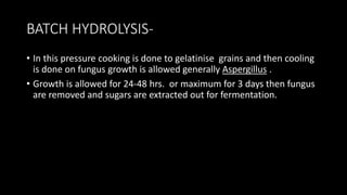 BATCH HYDROLYSIS-
• In this pressure cooking is done to gelatinise grains and then cooling
is done on fungus growth is allowed generally Aspergillus .
• Growth is allowed for 24-48 hrs. or maximum for 3 days then fungus
are removed and sugars are extracted out for fermentation.
 