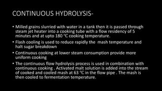 CONTINUOUS HYDROLYSIS-
• Milled grains slurried with water in a tank then it is passed through
steam jet heater into a cooking tube with a flow residency of 5
minutes and at upto 180 ℃ cooking temperature.
• Flash cooling is used to reduce rapidly the mash temperature and
halt sugar breakdown
• Continuous cooking at lower steam consumption provide more
uniform cooking
• The continuous flow hydrolysis process is used in combination with
continuous cooking . Activated malt solution is added into the stream
of cooked and cooled mash at 63 ℃ in the flow pipe . The mash is
then cooled to fermentation temperature.
 