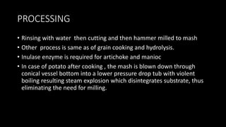 PROCESSING
• Rinsing with water then cutting and then hammer milled to mash
• Other process is same as of grain cooking and hydrolysis.
• Inulase enzyme is required for artichoke and manioc
• In case of potato after cooking , the mash is blown down through
conical vessel bottom into a lower pressure drop tub with violent
boiling resulting steam explosion which disintegrates substrate, thus
eliminating the need for milling.
 