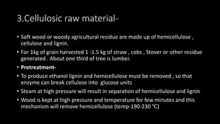 3.Cellulosic raw material-
• Soft wood or woody agricultural residue are made up of hemicellulose ,
cellulose and lignin.
• For 1kg of grain harvested 1 -1.5 kg of straw , cobs , Stover or other residue
generated . About one third of tree is lumber.
• Pretreatment-
• To produce ethanol lignin and hemicellulose must be removed , so that
enzyme can break cellulose into glucose units
• Steam at high pressure will result in separation of hemicellulose and lignin
• Wood is kept at high pressure and temperature for few minutes and this
mechanism will remove hemicellulose (temp-190-230 ℃)
 